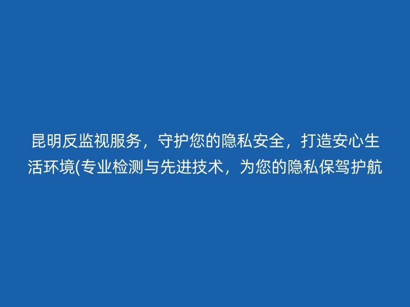 昆明反监视服务，守护您的隐私安全，打造安心生活环境(专业检测与先进技术，为您的隐私保驾护航)