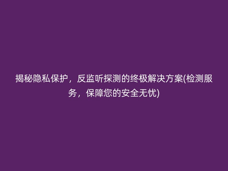 揭秘隐私保护，反监听探测的终极解决方案(检测服务，保障您的安全无忧)